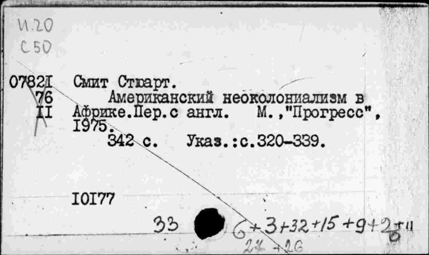 ﻿и .10
С50
Смит Стюарт.
Американский неоколониализм в А^эике.Пер.с англ. М./’Прогресс", 342 с. Указ.:с.320-339.
10177	'х :
_________32? <укЗ